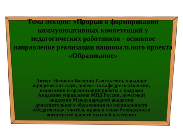 Тема лекции: « Прорыв в формировании коммуникативных компетенций у педагогических работников - основное направление реализации национального проекта «Образование» Автор: Новиков Василий Савельевич, кандидат юридических наук, доцент по кафедре психологии, педагогики и организации работы с кадрами Академии управления МВД России, почетный академик Международной академии дополнительного образования по специальности «Педагогика», учитель права и основ безопасности жизнедеятельности высшей категории 