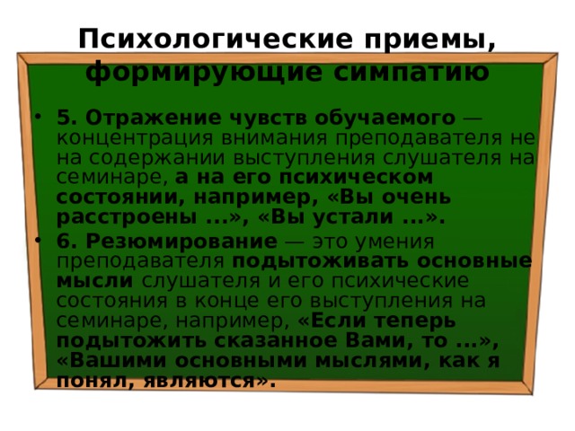 Психологические приемы, формирующие симпатию 5. Отражение чувств обучаемого — концентрация внимания преподавателя не на содержании выступления слушателя на семинаре, а на его психическом состоянии, например, «Вы очень расстроены ...», «Вы устали ...». 6. Резюмирование — это умения преподавателя подытоживать основные мысли слушателя и его психические состояния в конце его выступления на семинаре, например, «Если теперь подытожить сказанное Вами, то ...», «Вашими основными мыслями, как я понял, являются». 