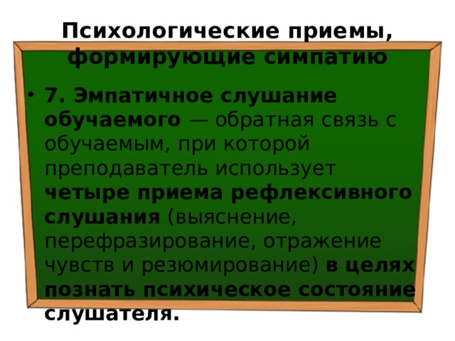 Психологические приемы, формирующие симпатию 7. Эмпатичное слушание обучаемого — обратная связь с обучаемым, при которой преподаватель использует четыре приема рефлексивного слушания (выяснение, перефразирование, отражение чувств и резюмирование) в целях познать психическое состояние слушателя. 