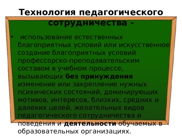 Технология педагогического сотрудничества -  использование естественных благоприятных условий или искусственное создание благоприятных условий профессорско-преподавательским составом в учебном процессе, вызывающих без принуждения изменение или закрепление нужных психических состояний, доминирующих мотивов, интересов, близких, средних и далеких целей, желательных видов педагогического сотрудничества и поведения и деятельности обучаемых в образовательных организациях. 