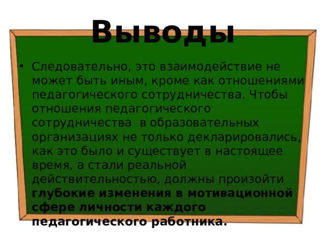 Выводы Следовательно, это взаимодействие не может быть иным, кроме как отношениями педагогического сотрудничества. Чтобы отношения педагогического сотрудничества в образовательных организациях не только декларировались, как это было и существует в настоящее время, а стали реальной действительностью, должны произойти глубокие изменения в мотивационной сфере личности каждого педагогического работника. 