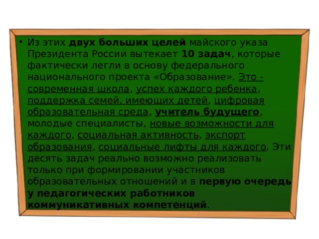 Из этих двух больших целей майского указа Президента России вытекает 10 задач , которые фактически легли в основу федерального национального проекта «Образование». Это - современная школа , успех каждого ребенка , поддержка семей, имеющих детей , цифровая образовательная среда , учитель будущего , молодые специалисты, новые возможности для каждого , социальная активность , экспорт образования , социальные лифты для каждого . Эти десять задач реально возможно реализовать только при формировании участников образовательных отношений и в первую очередь у педагогических работников коммуникативных компетенций . 