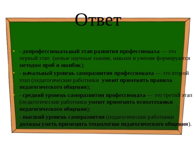 Ответ - допрофессиональный этап развития профессионала — это первый этап (новые научные знания, навыки и умения формируются методом проб и ошибок ); - начальный уровень саморазвития профессионала — это второй этап (педагогические работники умеют применять правила педагогического общения ); - средний уровень саморазвития профессионала — это третий этап (педагогические работники умеют применять психотехники педагогического общения ); - высший уровень саморазвития (педагогические работники должны уметь применять технологию педагогического общения ). 