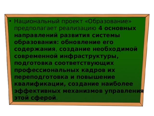 Национальный проект «Образование» предполагает реализацию 4 основных направлений развития системы образования: обновление его содержания , создание необходимой современной инфраструктуры, подготовка соответствующих профессиональных кадров их переподготовка и повышение квалификации, создание наиболее эффективных механизмов управления этой сферой . 