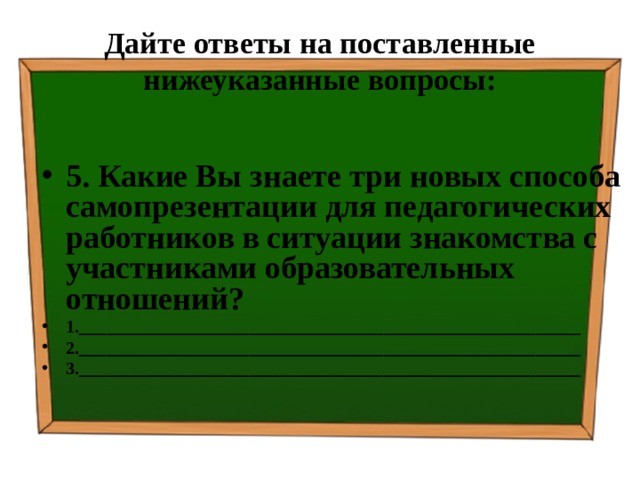 Дайте ответы на поставленные нижеуказанные вопросы: 5. Какие Вы знаете три новых способа самопрезентации для педагогических работников в ситуации знакомства с участниками образовательных отношений? 1.________________________________________________________ 2.________________________________________________________ 3.________________________________________________________  