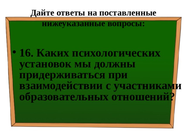 Дайте ответы на поставленные нижеуказанные вопросы: 16. Каких психологических установок мы должны придерживаться при взаимодействии с участниками образовательных отношений? 