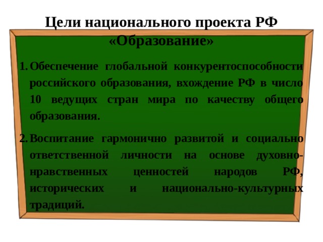 Цели национального проекта РФ «Образование» Обеспечение глобальной конкурентоспособности российского образования, вхождение РФ в число 10 ведущих стран мира по качеству общего образования. Воспитание гармонично развитой и социально ответственной личности на основе духовно-нравственных ценностей народов РФ, исторических и национально-культурных традиций. 