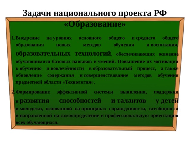 Задачи национального проекта РФ «Образование» Внедрение на уровнях основного общего и среднего общего образования новых методов обучения и воспитания, образовательных технологий , обеспечивающих освоение обучающимися базовых навыков и умений. Повышение их мотивации к обучению и вовлечённости в образовательный процесс, а также обновление содержания и совершенствование методов обучения предметной области «Технология». Формирование эффективной системы выявления, поддержки и  развития способностей и талантов у детей и молодёжи, основанной на принципах справедливости, всеобщности и направленной на самоопределение и профессиональную ориентацию всех обучающихся. 