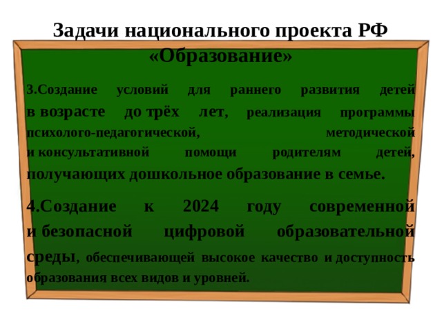 Задачи национального проекта РФ «Образование» 3.Создание условий для раннего развития детей в возрасте до трёх лет , реализация программы психолого-педагогической, методической и консультативной помощи родителям детей, получающих дошкольное образование в семье. 4.Создание к 2024 году современной и безопасной цифровой образовательной среды , обеспечивающей высокое качество и доступность образования всех видов и уровней. 