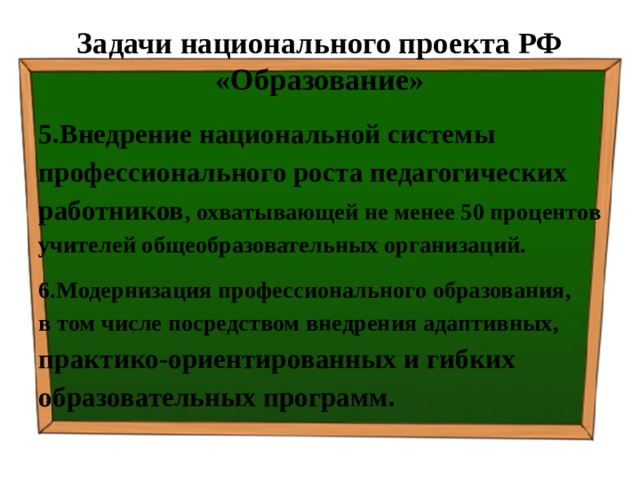 Задачи национального проекта РФ «Образование» 5.Внедрение национальной системы профессионального роста педагогических работников , охватывающей не менее 50 процентов учителей общеобразовательных организаций. 6.Модернизация профессионального образования, в том числе посредством внедрения адаптивных, практико-ориентированных и гибких образовательных программ. 