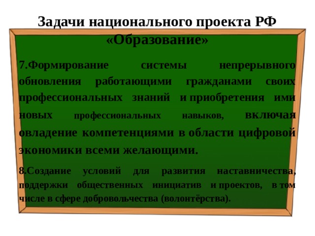 Задачи национального проекта РФ «Образование» 7.Формирование системы непрерывного обновления работающими гражданами своих профессиональных знаний и приобретения ими новых профессиональных навыков, включая овладение компетенциями в области цифровой экономики всеми желающими. 8.Создание условий для развития наставничества , поддержки общественных инициатив и проектов, в том числе в сфере добровольчества (волонтёрства). 