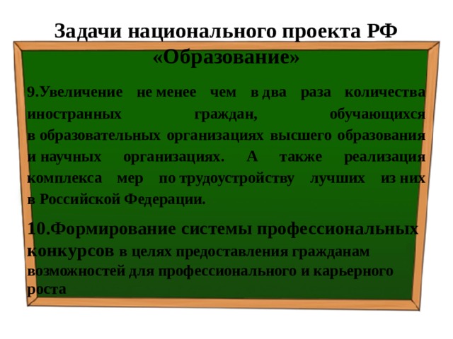 Задачи национального проекта РФ «Образование» 9.Увеличение не менее чем в два раза количества иностранных граждан, обучающихся в образовательных организациях высшего образования и научных организациях. А также реализация комплекса мер по трудоустройству лучших из них в Российской Федерации. 10.Формирование системы профессиональных конкурсов в целях предоставления гражданам возможностей для профессионального и карьерного роста 