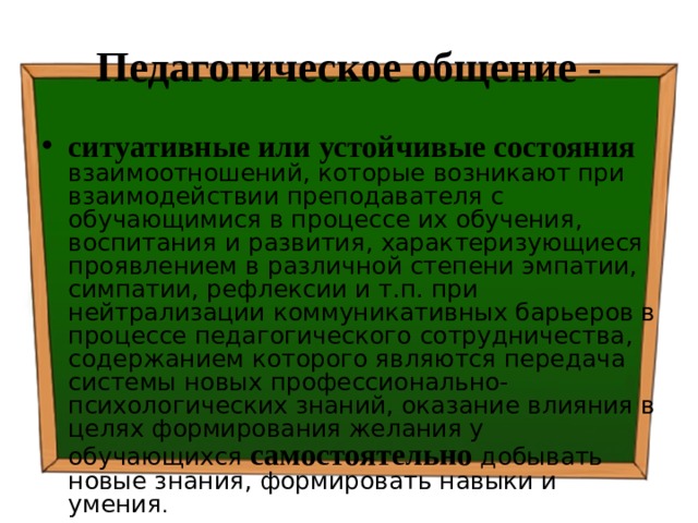 Педагогическое общение - ситуативные или устойчивые состояния  взаимоотношений, которые возникают при взаимодействии преподавателя с обучающимися в процессе их обучения, воспитания и развития, характеризующиеся проявлением в различной степени эмпатии, симпатии, рефлексии и т.п. при нейтрализации коммуникативных барьеров в процессе педагогического сотрудничества, содержанием которого являются передача системы новых профессионально-психологических знаний, оказание влияния в целях формирования желания у обучающихся самостоятельно добывать новые знания, формировать навыки и умения . 