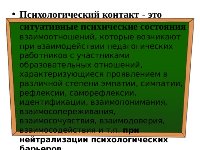 Психологический контакт  - это ситуативные психические состояния  взаимоотношений, которые возникают при взаимодействии педагогических работников с участниками образовательных отношений, характеризующиеся проявлением в различной степени эмпатии, симпатии, рефлексии, саморефлексии, идентификации, взаимопонимания, взаимосопереживания, взаимосочувствия, взаимодоверия, взаимосодействия и т.п. при нейтрализации психологических барьеров . 