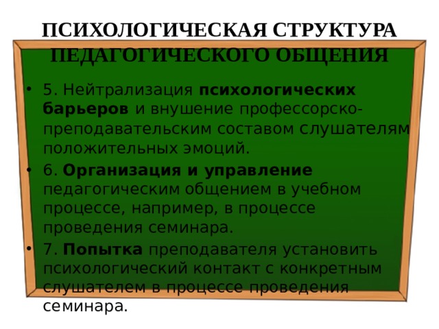 ПСИХОЛОГИЧЕСКАЯ СТРУКТУРА ПЕДАГОГИЧЕСКОГО ОБЩЕНИЯ 5. Нейтрализация психологических барьеров и внушение профессорско-преподавательским составом слушателям положительных эмоций. 6. Организация и управление педагогическим общением в учебном процессе, например, в процессе проведения семинара. 7. Попытка преподавателя установить психологический контакт с конкретным слушателем в процессе проведения семинара. 