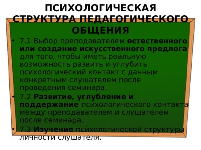 ПСИХОЛОГИЧЕСКАЯ СТРУКТУРА ПЕДАГОГИЧЕСКОГО ОБЩЕНИЯ 7.1 Выбор преподавателем естественного или создание искусственного предлога для того, чтобы иметь реальную возможность развить и углубить психологический контакт с данным конкретным слушателем после проведения семинара. 7.2 Развитие, углубление и поддержание психологического контакта между преподавателем и слушателем после семинара. 7.3 Изучение психологической структуры личности слушателя. 