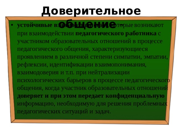 Доверительное общение - устойчивые взаимоотношения , которые  возникают при взаимодействии педагогического работника  с участником образовательных отношений в процессе педагогического общения, характеризующиеся проявлением в различной степени симпатии, эмпатии, рефлексии, идентификации взаимопонимания, взаимодоверия и т.п. при нейтрализации психологических барьеров в процессе педагогического общения, когда участник образовательных отношений доверяет и при этом передает конфиденциальную информацию, необходимую для решения проблемных педагогических ситуаций и задач. 