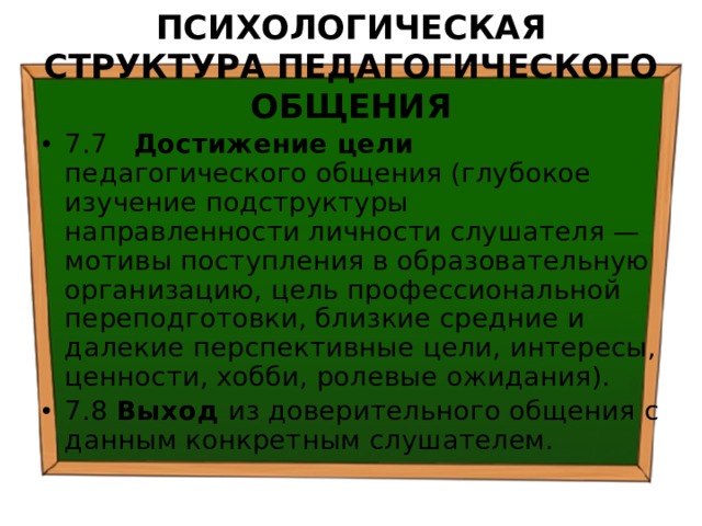 ПСИХОЛОГИЧЕСКАЯ СТРУКТУРА ПЕДАГОГИЧЕСКОГО ОБЩЕНИЯ 7.7 Достижение цели педагогического общения (глубокое изучение подструктуры направленности личности слушателя — мотивы поступления в образовательную организацию, цель профессиональной переподготовки, близкие средние и далекие перспективные цели, интересы, ценности, хобби, ролевые ожидания). 7.8 Выход из доверительного общения с данным конкретным слушателем. 