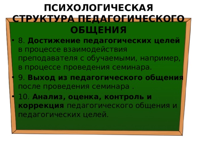 ПСИХОЛОГИЧЕСКАЯ СТРУКТУРА ПЕДАГОГИЧЕСКОГО ОБЩЕНИЯ 8. Достижение педагогических целей в процессе взаимодействия преподавателя с обучаемыми, например, в процессе проведения семинара. 9. Выход из педагогического общения после проведения семинара . 10. Анализ, оценка, контроль и коррекция педагогического общения и педагогических целей. 