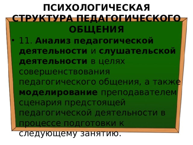 ПСИХОЛОГИЧЕСКАЯ СТРУКТУРА ПЕДАГОГИЧЕСКОГО ОБЩЕНИЯ 11. Анализ педагогической деятельности и слушательской деятельности в целях совершенствования педагогического общения, а также моделирование преподавателем сценария предстоящей педагогической деятельности в процессе подготовки к следующему занятию. 