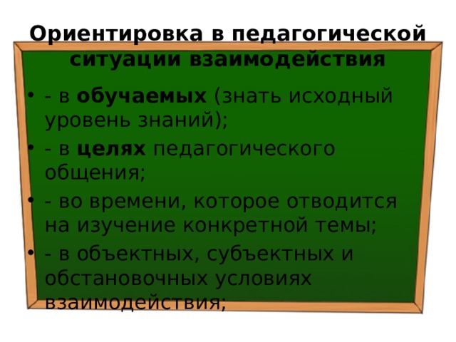 Ориентировка в педагогической ситуации взаимодействия - в обучаемых (знать исходный уровень знаний); - в целях педагогического общения; - во времени, которое отводится на изучение конкретной темы; - в объектных, субъектных и обстановочных условиях взаимодействия; 