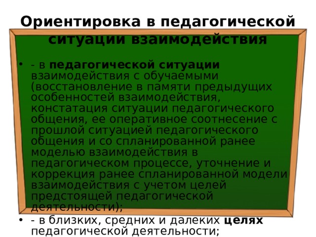 Ориентировка в педагогической ситуации взаимодействия - в педагогической ситуации взаимодействия с обучаемыми (восстановление в памяти предыдущих особенностей взаимодействия, констатация ситуации педагогического общения, ее оперативное соотнесение с прошлой ситуацией педагогического общения и со спланированной ранее моделью взаимодействия в педагогическом процессе, уточнение и коррекция ранее спланированной модели взаимодействия с учетом целей предстоящей педагогической деятельности); - в близких, средних и далеких целях педагогической деятельности; 