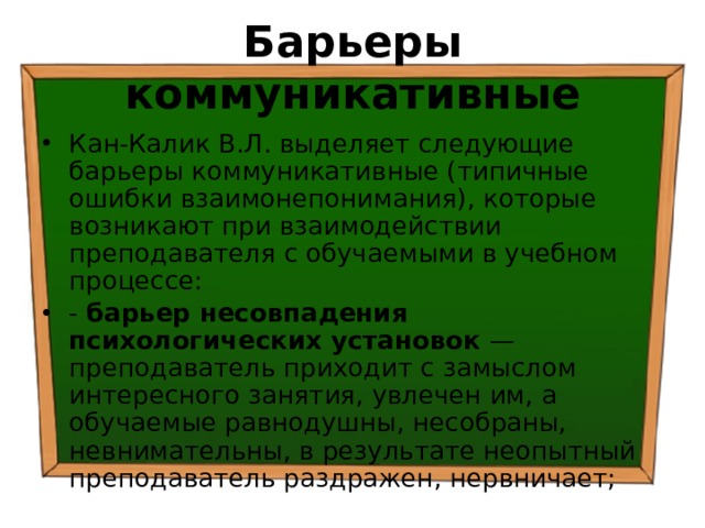 Барьеры коммуникативные Кан-Калик В.Л. выделяет следующие барьеры коммуникативные (типичные ошибки взаимонепонимания), которые возникают при взаимодействии преподавателя с обучаемыми в учебном процессе: - барьер несовпадения психологических установок — преподаватель приходит с замыслом интересного занятия, увлечен им, а обучаемые равнодушны, несобраны, невнимательны, в результате неопытный преподаватель раздражен, нервничает; 