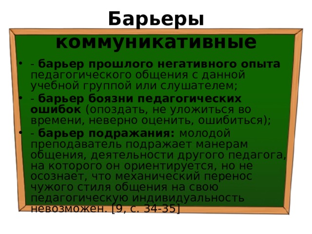 Барьеры коммуникативные - барьер прошлого негативного опыта педагогического общения с данной учебной группой или слушателем; - барьер боязни педагогических ошибок (опоздать, не уложиться во времени, неверно оценить, ошибиться); - барьер подражания: молодой преподаватель подражает манерам общения, деятельности другого педагога, на которого он ориентируется, но не осознает, что механический перенос чужого стиля общения на свою педагогическую индивидуальность невозможен. [9, с. 34-35] 