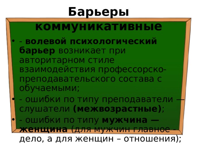 Барьеры коммуникативные - волевой психологический барьер возникает при авторитарном стиле взаимодействия профессорско-преподавательского состава с обучаемыми; - ошибки по типу преподаватели — слушатели (межвозрастные) ; - ошибки по типу мужчина — женщина (для мужчин главное - дело, а для женщин – отношения); 