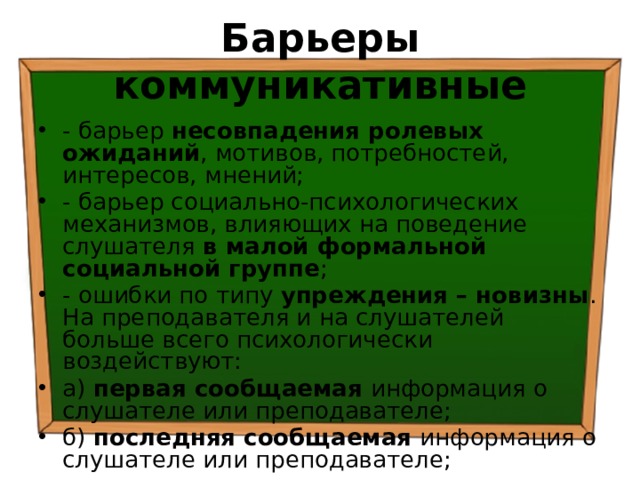 Барьеры коммуникативные - барьер несовпадения ролевых ожиданий , мотивов, потребностей, интересов, мнений; - барьер социально-психологических механизмов, влияющих на поведение слушателя в малой формальной социальной группе ; - ошибки по типу упреждения – новизны . На преподавателя и на слушателей больше всего психологически воздействуют: а) первая сообщаемая информация о слушателе или преподавателе; б) последняя сообщаемая информация о слушателе или преподавателе; 