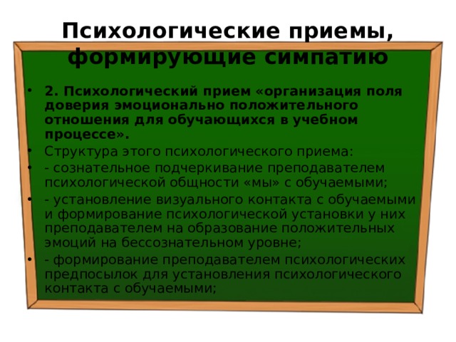 Психологические приемы, формирующие симпатию 2. Психологический прием «организация поля доверия эмоционально положительного отношения для обучающихся в учебном процессе». Структура этого психологического приема: - сознательное подчеркивание преподавателем психологической общности «мы» с обучаемыми; - установление визуального контакта с обучаемыми и формирование психологической установки у них преподавателем на образование положительных эмоций на бессознательном уровне; - формирование преподавателем психологических предпосылок для установления психологического контакта с обучаемыми; 