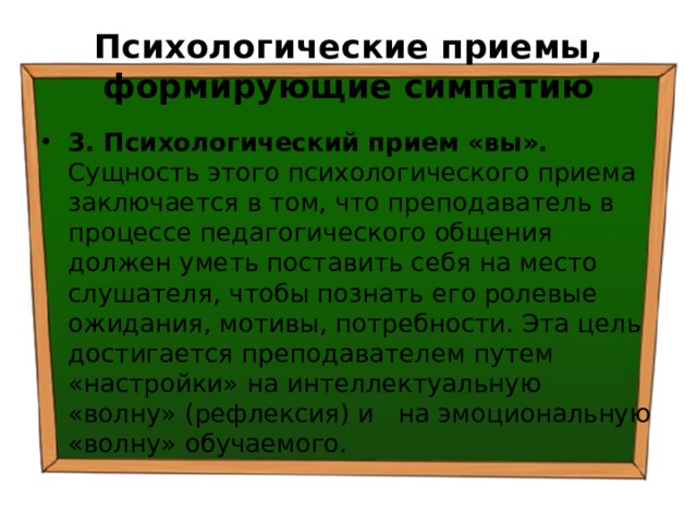 Психологические приемы, формирующие симпатию 3. Психологический прием «вы». Сущность этого психологического приема заключается в том, что преподаватель в процессе педагогического общения должен уметь поставить себя на место слушателя, чтобы познать его ролевые ожидания, мотивы, потребности. Эта цель достигается преподавателем путем «настройки» на интеллектуальную «волну» (рефлексия) и на эмоциональную «волну» обучаемого. 