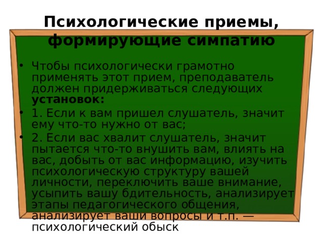 Психологические приемы, формирующие симпатию Чтобы психологически грамотно применять этот прием, преподаватель должен придерживаться следующих установок: 1. Если к вам пришел слушатель, значит ему что-то нужно от вас; 2. Если вас хвалит слушатель, значит пытается что-то внушить вам, влиять на вас, добыть от вас информацию, изучить психологическую структуру вашей личности, переключить ваше внимание, усыпить вашу бдительность, анализирует этапы педагогического общения, анализирует ваши вопросы и т.п. — психологический обыск 