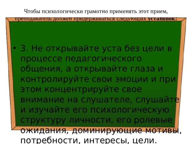 Чтобы психологически грамотно применять этот прием, преподаватель должен придерживаться следующих установок:   3. Не открывайте уста без цели в процессе педагогического общения, а открывайте глаза и контролируйте свои эмоции и при этом концентрируйте свое внимание на слушателе, слушайте и изучайте его психологическую структуру личности, его ролевые ожидания, доминирующие мотивы, потребности, интересы, цели. 