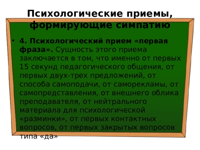 Психологические приемы, формирующие симпатию 4. Психологический прием «первая фраза». Сущность этого приема заключается в том, что именно от первых 15 секунд педагогического общения, от первых двух-трех предложений, от способа самоподачи, от саморекламы, от самопредставления, от внешнего облика преподавателя, от нейтрального материала для психологической «разминки», от первых контактных вопросов, от первых закрытых вопросов типа «да» 