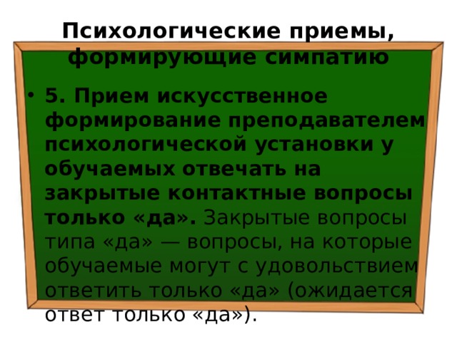 Психологические приемы, формирующие симпатию 5. Прием искусственное формирование преподавателем психологической установки у обучаемых отвечать на закрытые контактные вопросы только «да». Закрытые вопросы типа «да» — вопросы, на которые обучаемые могут с удовольствием ответить только «да» (ожидается ответ только «да»). 