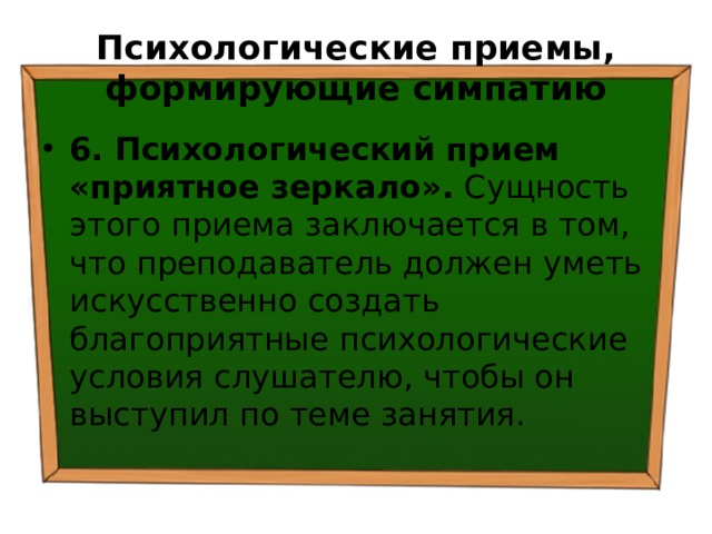 Психологические приемы, формирующие симпатию 6. Психологический прием «приятное зеркало». Сущность этого приема заключается в том, что преподаватель должен уметь искусственно создать благоприятные психологические условия слушателю, чтобы он выступил по теме занятия. 