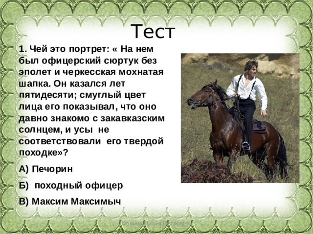 Тест 1. Чей это портрет: « На нем был офицерский сюртук без эполет и черкесская мохнатая шапка. Он казался лет пятидесяти; смуглый цвет лица его показывал, что оно давно знакомо с закавказским солнцем, и усы не соответствовали его твердой походке»? А) Печорин Б) походный офицер В) Максим Максимыч Фокина Лидия Петровна 