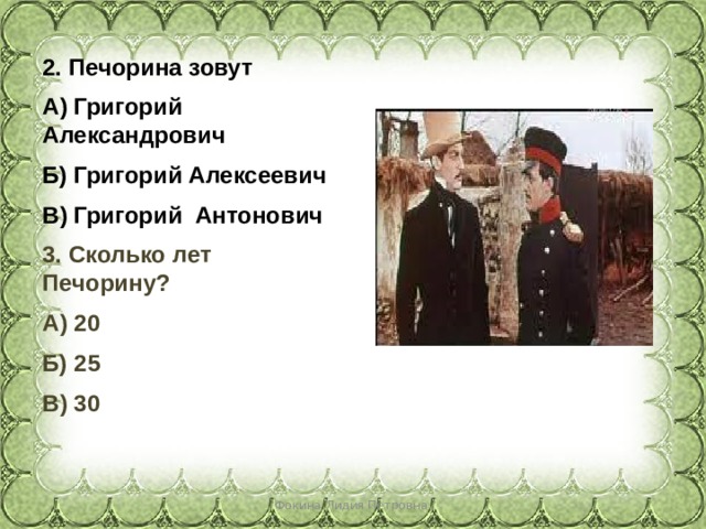 2. Печорина зовут А) Григорий Александрович Б) Григорий Алексеевич В) Григорий Антонович 3. Сколько лет Печорину? А) 20 Б) 25 В) 30   Фокина Лидия Петровна 