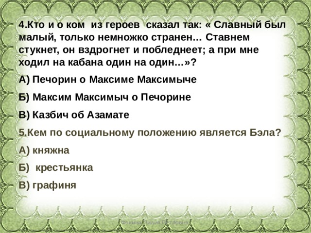 Кто и о ком из героев сказал так: « Славный был малый, только немножко странен… Ставнем стукнет, он вздрогнет и побледнеет; а при мне ходил на кабана один на один…»? А) Печорин о Максиме Максимыче Б) Максим Максимыч о Печорине В) Казбич об Азамате 5.Кем по социальному положению является Бэла? А) княжна Б) крестьянка В) графиня  Фокина Лидия Петровна 