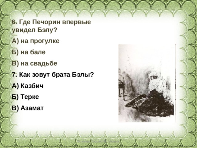 6. Где Печорин впервые увидел Бэлу? А) на прогулке Б) на бале В) на свадьбе 7. Как зовут брата Бэлы? А) Казбич Б) Терке В) Азамат  Фокина Лидия Петровна 