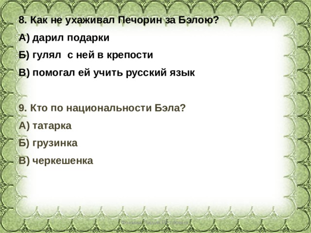 8. Как не ухаживал Печорин за Бэлою? А) дарил подарки Б) гулял с ней в крепости В) помогал ей учить русский язык  9. Кто по национальности Бэла? А) татарка Б) грузинка В) черкешенка  Фокина Лидия Петровна 