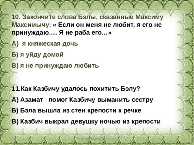 10. Закончите слова Бэлы, сказанные Максиму Максимычу: « Если он меня не любит, я его не принуждаю…. Я не раба его…» А) я княжеская дочь Б) я уйду домой В) я не принуждаю любить Как Казбичу удалось похитить Бэлу? А) Азамат помог Казбичу выманить сестру Б) Бэла вышла из стен крепости к речке В) Казбич выкрал девушку ночью из крепости Фокина Лидия Петровна 