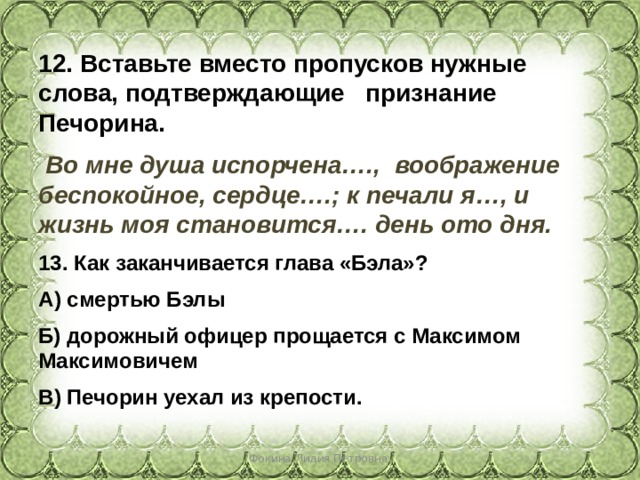 12. Вставьте вместо пропусков нужные слова, подтверждающие признание Печорина.  Во мне душа испорчена…., воображение беспокойное, сердце….; к печали я…, и жизнь моя становится…. день ото дня. 13. Как заканчивается глава «Бэла»? А) смертью Бэлы Б) дорожный офицер прощается с Максимом Максимовичем В) Печорин уехал из крепости. Фокина Лидия Петровна 