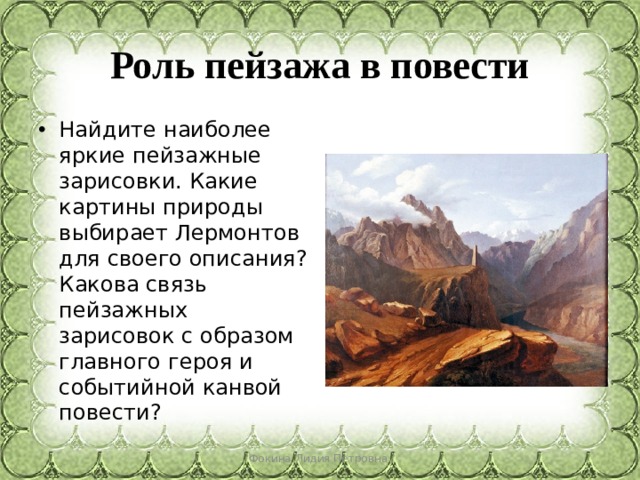 Роль пейзажа в повести Найдите наиболее яркие пейзажные зарисовки. Какие картины природы выбирает Лермонтов для своего описания? Какова связь пейзажных зарисовок с образом главного героя и событийной канвой повести? Фокина Лидия Петровна 