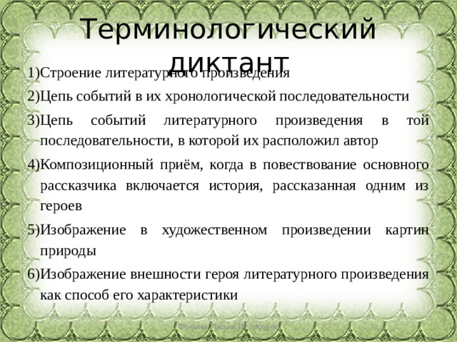 Терминологический диктант Строение литературного произведения Цепь событий в их хронологической последовательности Цепь событий литературного произведения в той последовательности, в которой их расположил автор Композиционный приём, когда в повествование основного рассказчика включается история, рассказанная одним из героев Изображение в художественном произведении картин природы Изображение внешности героя литературного произведения как способ его характеристики Фокина Лидия Петровна 