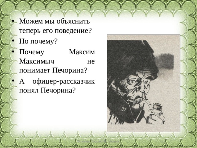 Можем мы объяснить теперь его поведение? Но почему? Почему Максим Максимыч не понимает Печорина? А офицер-рассказчик понял Печорина? Фокина Лидия Петровна 