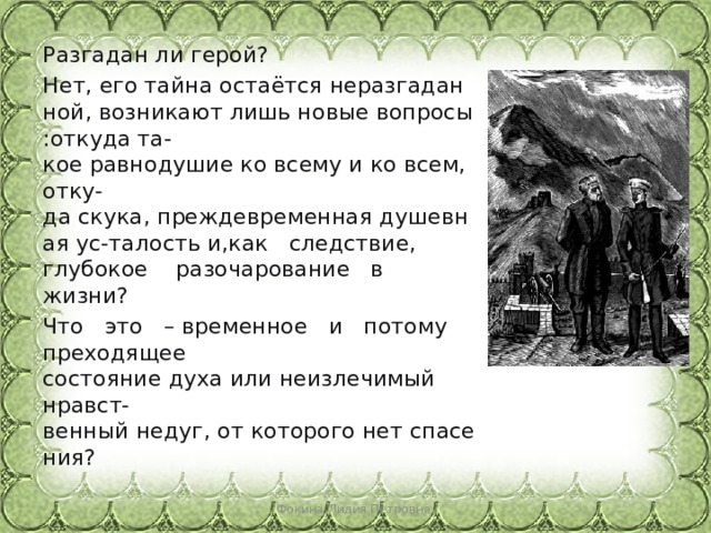 Разгадан ли герой?  Нет, его тайна остаётся неразгаданной, возникают лишь новые вопросы:откуда та-кое равнодушие ко всему и ко всем, отку-да скука, преждевременная душевная ус-талость и,как   следствие,   глубокое   разочарование   в   жизни?   Что   это   – временное   и   потому   преходящее состояние духа или неизлечимый  нравст-венный недуг, от которого нет спасения?      Фокина Лидия Петровна 