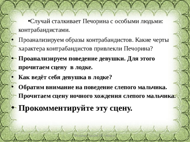 Случай сталкивает Печорина с особыми людьми: контрабандистами.  Проанализируем образы контрабандистов. Какие черты характера контрабандистов привлекли Печорина? Проанализируем поведение девушки. Для этого прочитаем сцену  в лодке. Как ведёт себя девушка в лодке? Обратим внимание на поведение слепого мальчика. Прочитаем сцену ночного хождения слепого мальчика. Прокомментируйте эту сцену. Фокина Лидия Петровна 