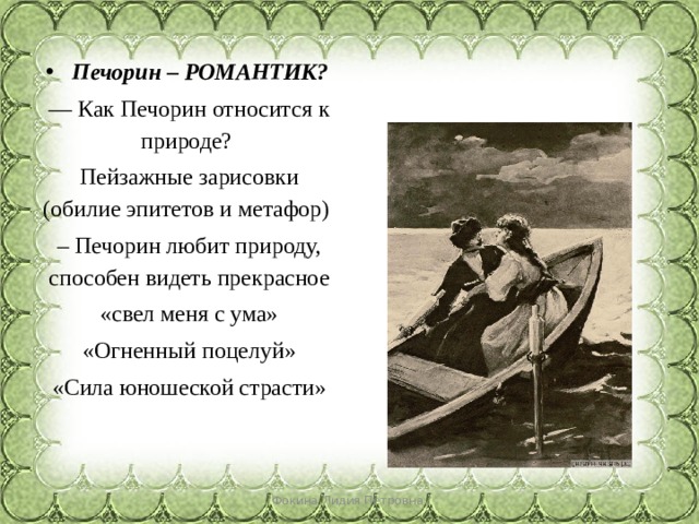 Печорин – РОМАНТИК? — Как Печорин относится к природе? Пейзажные зарисовки (обилие эпитетов и метафор) – Печорин любит природу, способен видеть прекрасное «свел меня с ума» «Огненный поцелуй» «Сила юношеской страсти» Фокина Лидия Петровна 